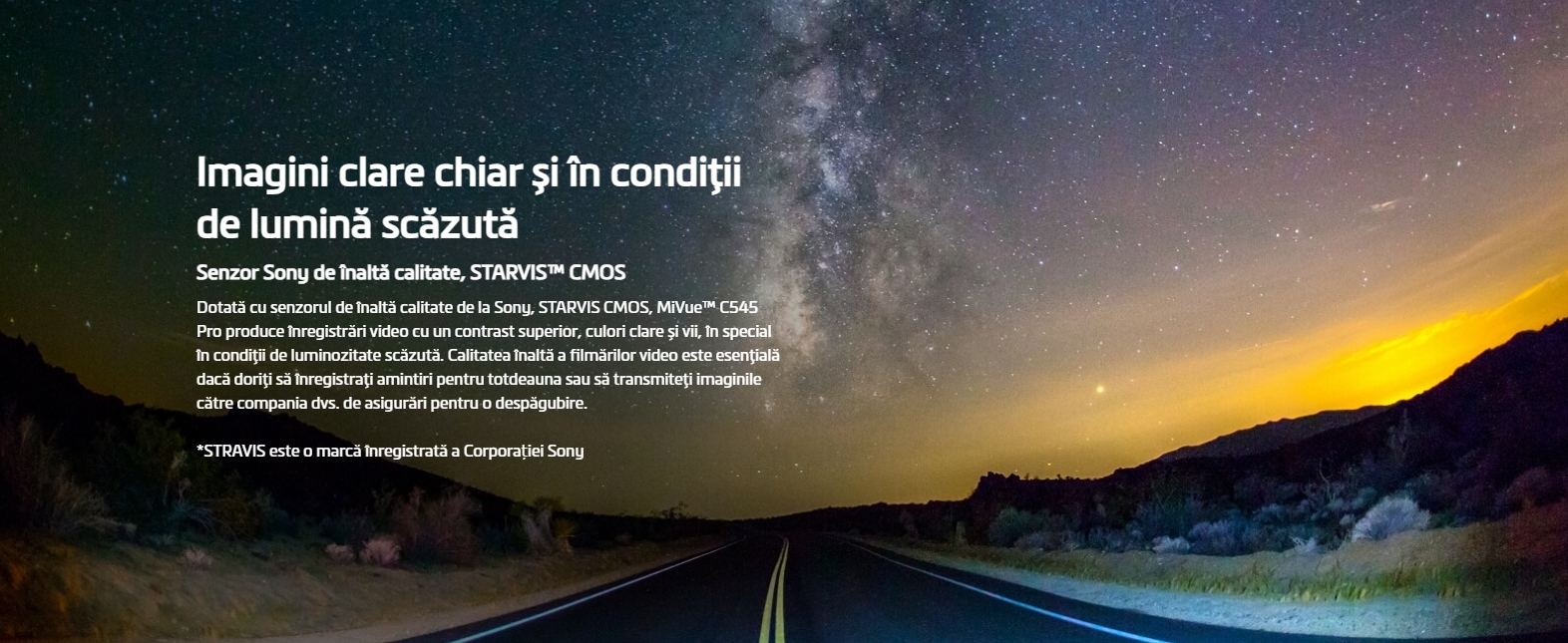 Imagini clare chiar și în condiţii de lumină scăzută Senzor Sony de înaltă calitate, STARVIS™ CMOS Dotată cu senzorul de înaltă calitate de la Sony, STARVIS CMOS, MiVue™ C545 Pro produce înregistrări video cu un contrast superior, culori clare și vii, în special în condiţii de luminozitate scăzută. Calitatea înaltă a filmărilor video este esenţială dacă doriţi să înregistraţi amintiri pentru totdeauna sau să transmiteţi imaginile către compania dvs. de asigurări pentru o despăgubire. *STRAVIS este o marcă înregistrată a Corporației Sony Imagini mai clare cu înregistrări HDR (High Dynamic Range) 1080P/30fps HDR Prin utilizarea tehnologiei HDR, MiVue™ C545 Pro salvează automat mai multe cadre pe secundă, cu diferite valori ale expunerii, apoi combină aceste cadre pentru a crea o singură imagine ce este optimizată într-una mai luminoasă și mai clară, cu mai puțină mișcare. Imagini video excepţional de clare chiar și la viteze mari. Full HD 1080P 60 fps MiVue™ C545 Pro oferă filmare Full HD 1080 p la 60 fps. Prin comparație cu 30 fps, această densitate dublă a datelor oferă imagini video extrem de detaliate și de fine, chiar și când se înregistrează la viteze mari.